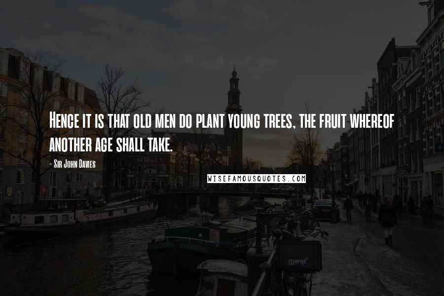 Sir John Davies Quotes: Hence it is that old men do plant young trees, the fruit whereof another age shall take.