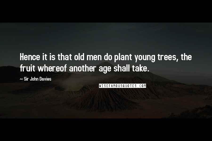 Sir John Davies Quotes: Hence it is that old men do plant young trees, the fruit whereof another age shall take.