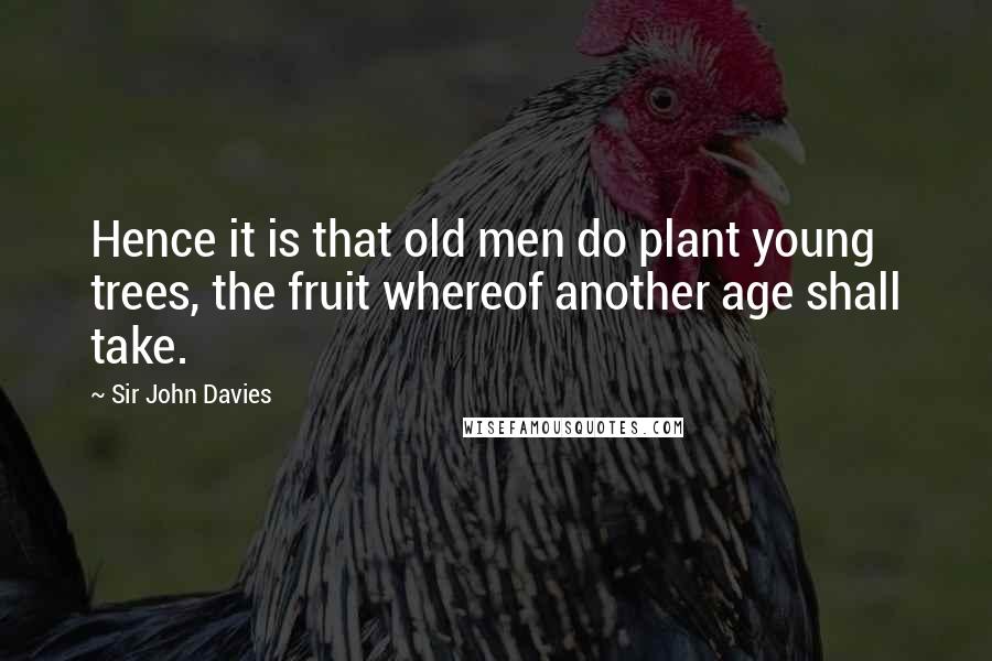 Sir John Davies Quotes: Hence it is that old men do plant young trees, the fruit whereof another age shall take.