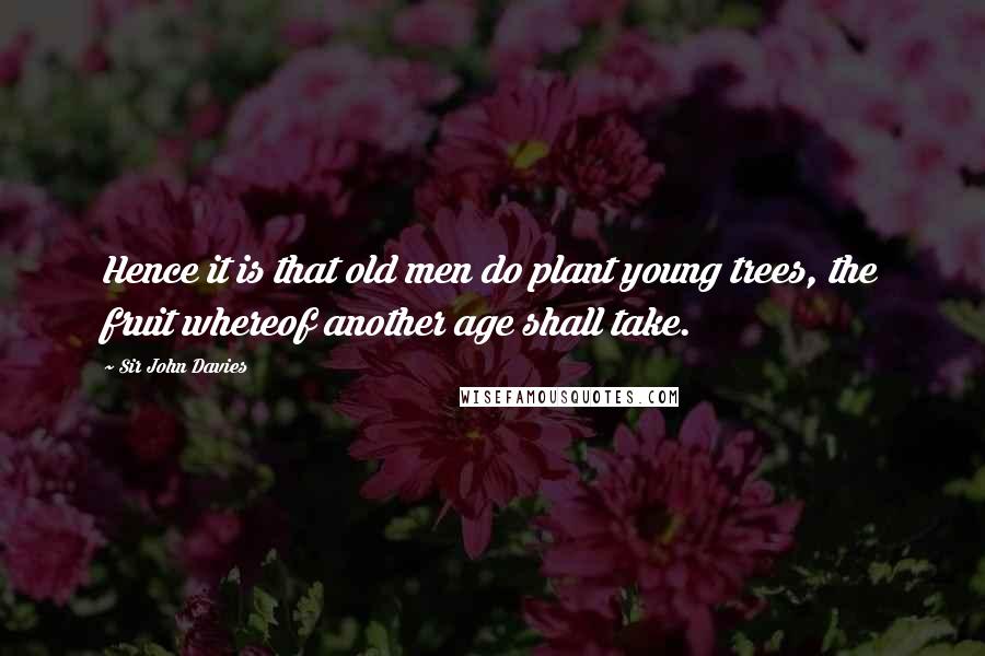 Sir John Davies Quotes: Hence it is that old men do plant young trees, the fruit whereof another age shall take.