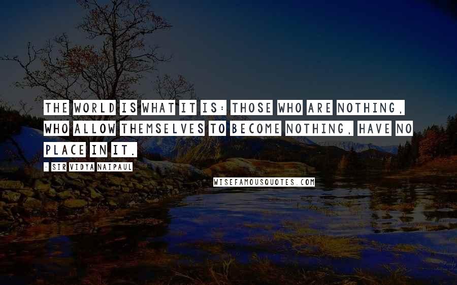 Sir Vidya Naipaul Quotes: The world is what it is: those who are nothing, who allow themselves to become nothing, have no place in it.