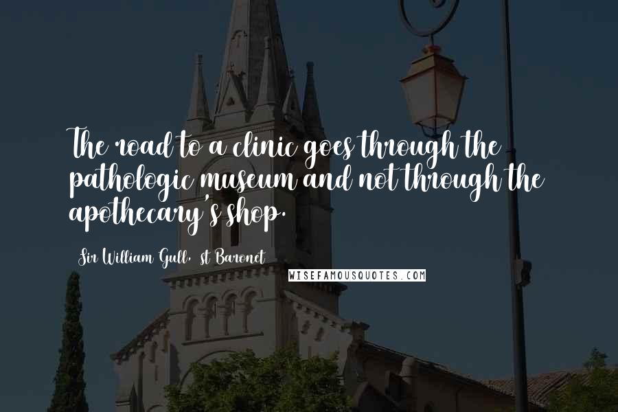Sir William Gull, 1st Baronet Quotes: The road to a clinic goes through the pathologic museum and not through the apothecary's shop.