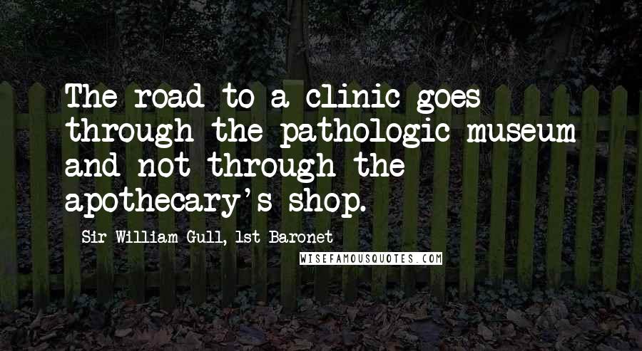 Sir William Gull, 1st Baronet Quotes: The road to a clinic goes through the pathologic museum and not through the apothecary's shop.