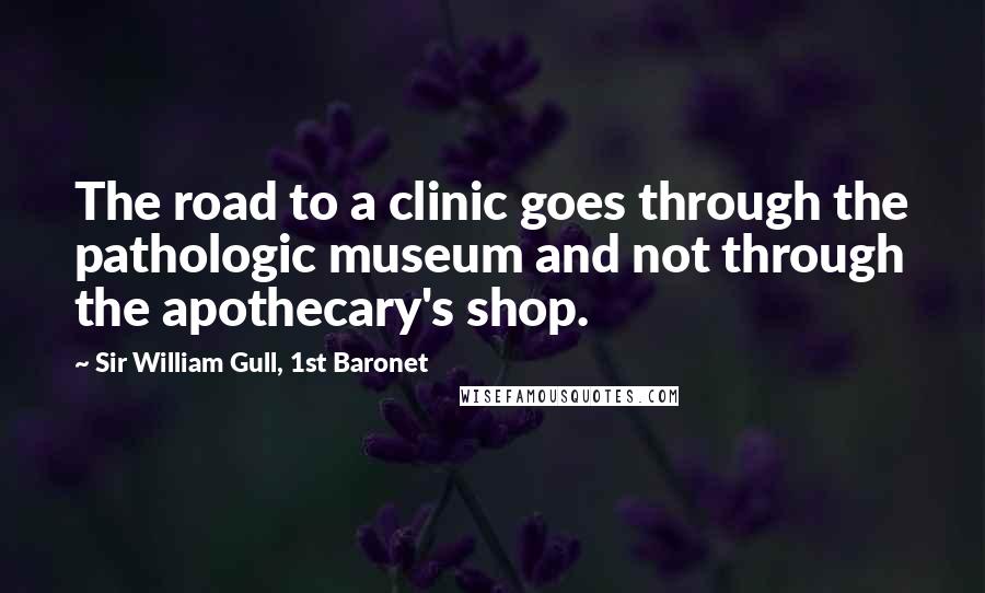 Sir William Gull, 1st Baronet Quotes: The road to a clinic goes through the pathologic museum and not through the apothecary's shop.