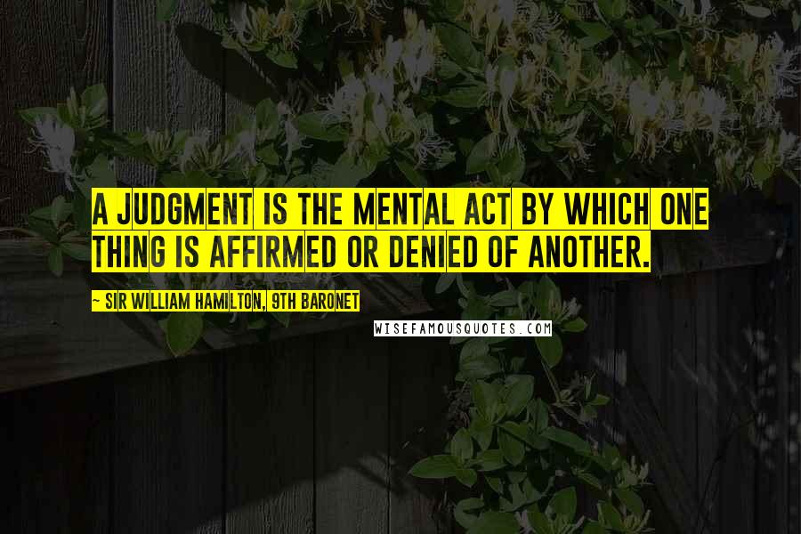 Sir William Hamilton, 9th Baronet Quotes: A judgment is the mental act by which one thing is affirmed or denied of another.