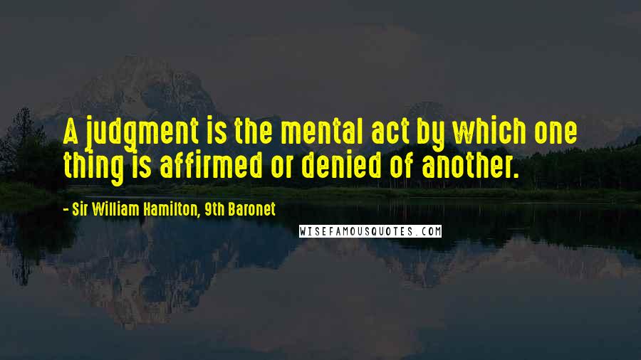 Sir William Hamilton, 9th Baronet Quotes: A judgment is the mental act by which one thing is affirmed or denied of another.
