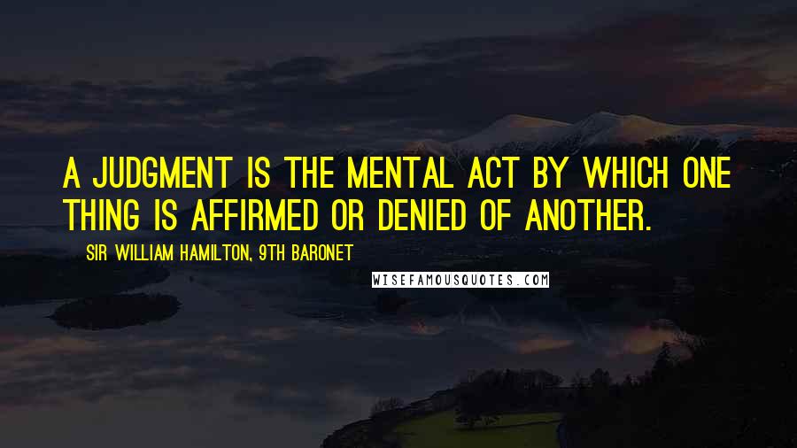 Sir William Hamilton, 9th Baronet Quotes: A judgment is the mental act by which one thing is affirmed or denied of another.