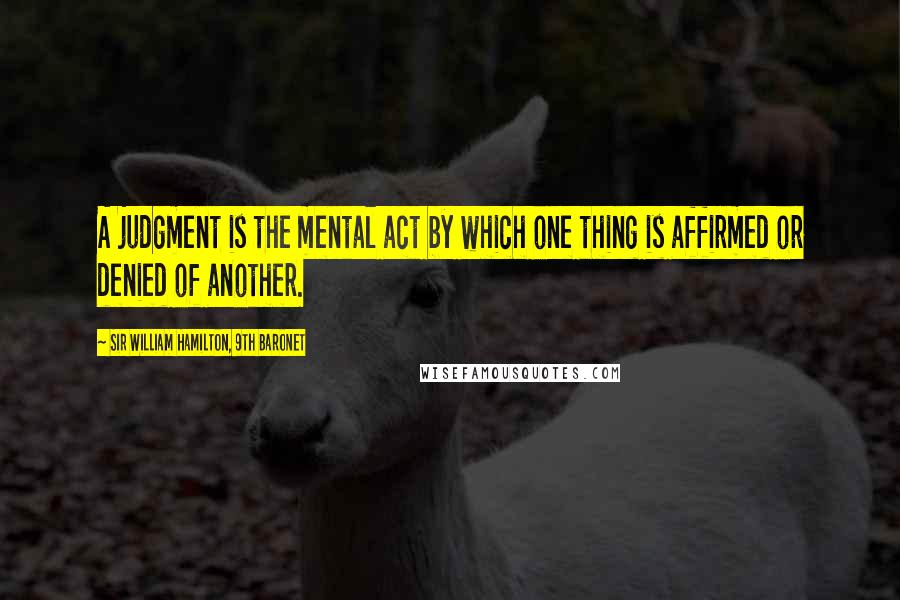 Sir William Hamilton, 9th Baronet Quotes: A judgment is the mental act by which one thing is affirmed or denied of another.