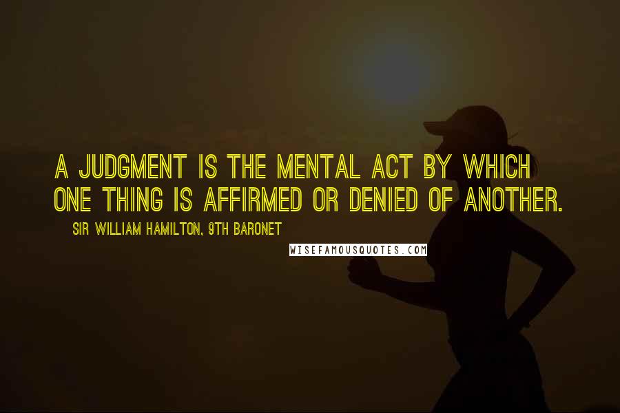 Sir William Hamilton, 9th Baronet Quotes: A judgment is the mental act by which one thing is affirmed or denied of another.