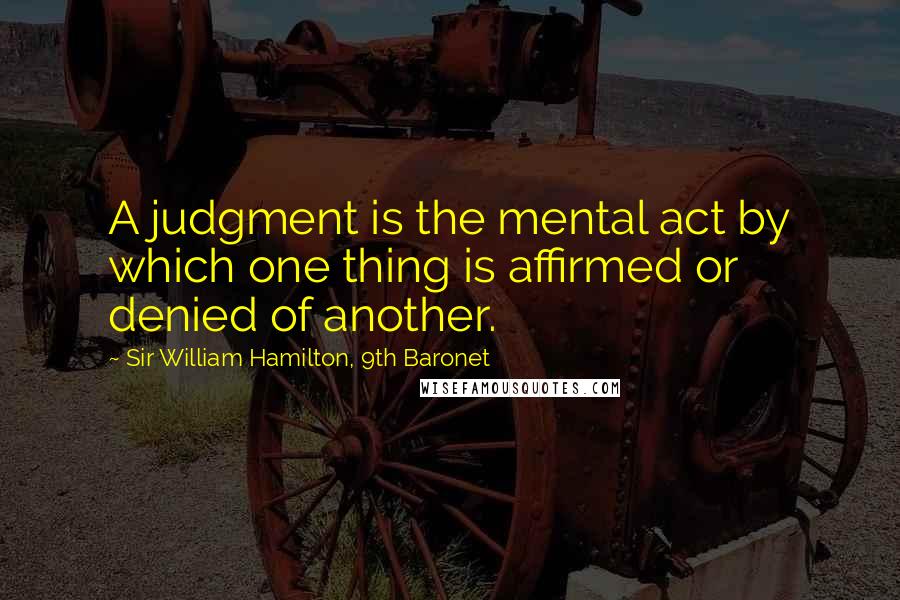 Sir William Hamilton, 9th Baronet Quotes: A judgment is the mental act by which one thing is affirmed or denied of another.