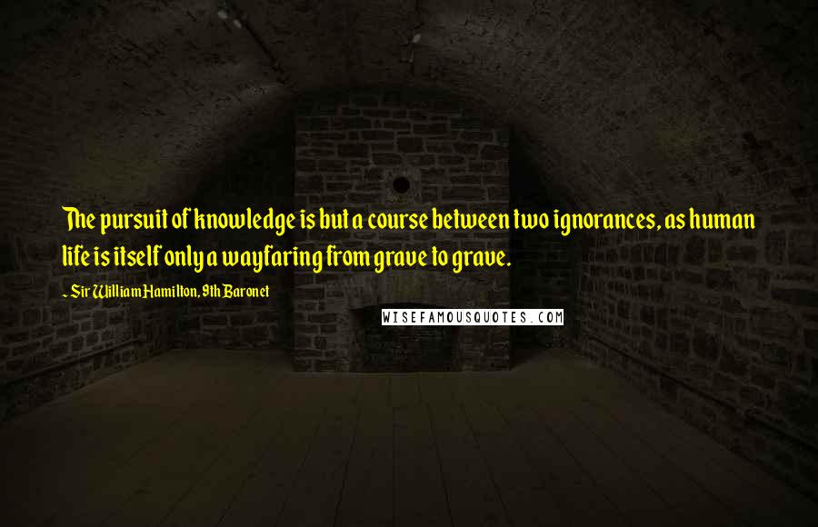 Sir William Hamilton, 9th Baronet Quotes: The pursuit of knowledge is but a course between two ignorances, as human life is itself only a wayfaring from grave to grave.