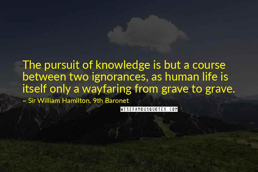 Sir William Hamilton, 9th Baronet Quotes: The pursuit of knowledge is but a course between two ignorances, as human life is itself only a wayfaring from grave to grave.