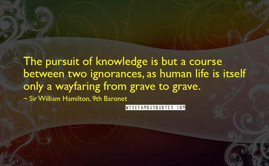 Sir William Hamilton, 9th Baronet Quotes: The pursuit of knowledge is but a course between two ignorances, as human life is itself only a wayfaring from grave to grave.