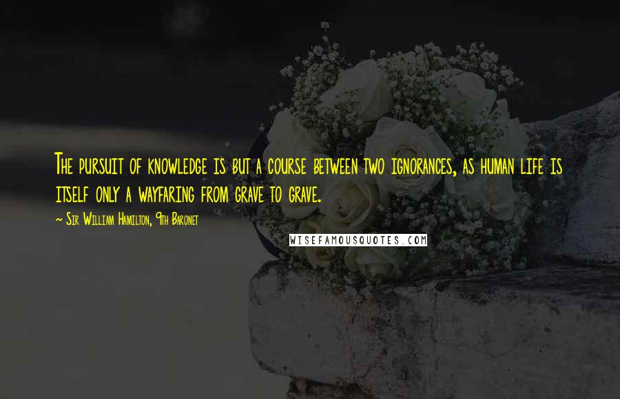 Sir William Hamilton, 9th Baronet Quotes: The pursuit of knowledge is but a course between two ignorances, as human life is itself only a wayfaring from grave to grave.