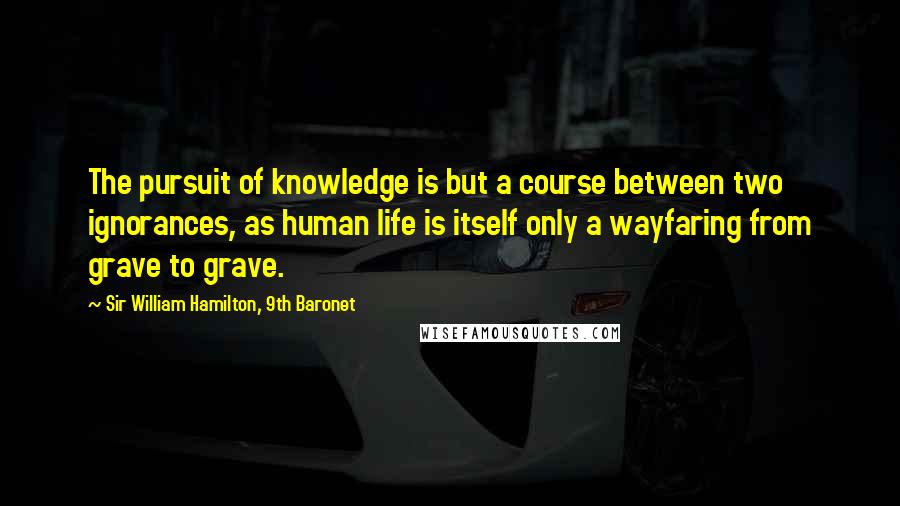 Sir William Hamilton, 9th Baronet Quotes: The pursuit of knowledge is but a course between two ignorances, as human life is itself only a wayfaring from grave to grave.