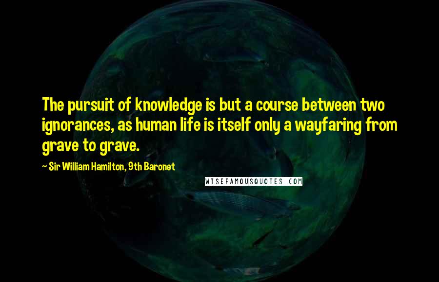 Sir William Hamilton, 9th Baronet Quotes: The pursuit of knowledge is but a course between two ignorances, as human life is itself only a wayfaring from grave to grave.