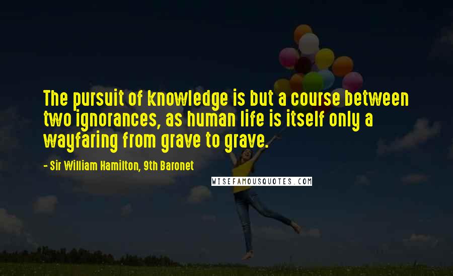 Sir William Hamilton, 9th Baronet Quotes: The pursuit of knowledge is but a course between two ignorances, as human life is itself only a wayfaring from grave to grave.