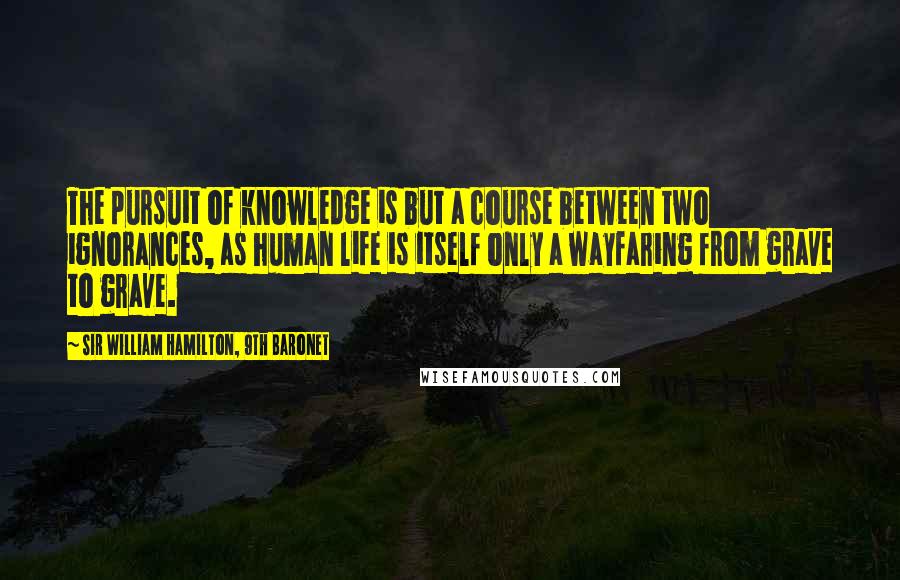 Sir William Hamilton, 9th Baronet Quotes: The pursuit of knowledge is but a course between two ignorances, as human life is itself only a wayfaring from grave to grave.