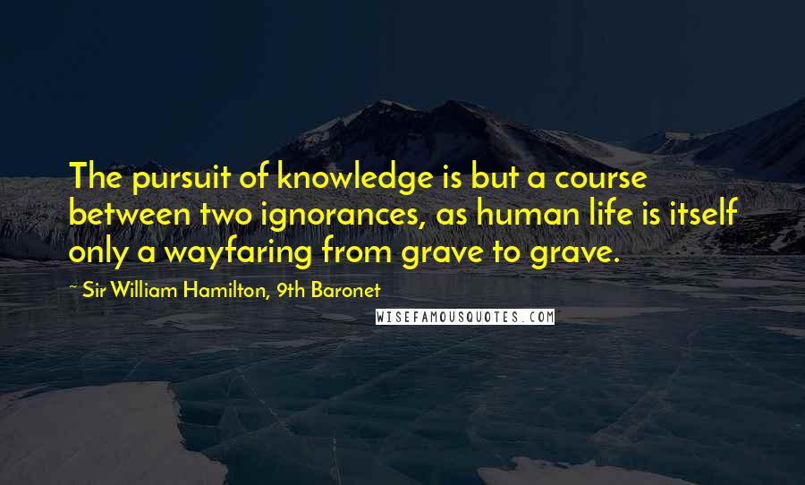 Sir William Hamilton, 9th Baronet Quotes: The pursuit of knowledge is but a course between two ignorances, as human life is itself only a wayfaring from grave to grave.