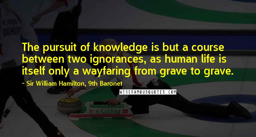 Sir William Hamilton, 9th Baronet Quotes: The pursuit of knowledge is but a course between two ignorances, as human life is itself only a wayfaring from grave to grave.