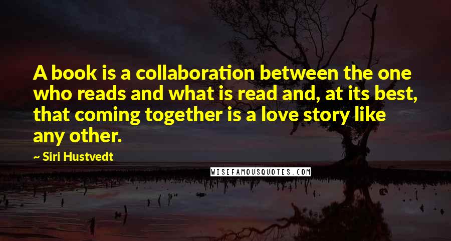 Siri Hustvedt Quotes: A book is a collaboration between the one who reads and what is read and, at its best, that coming together is a love story like any other.