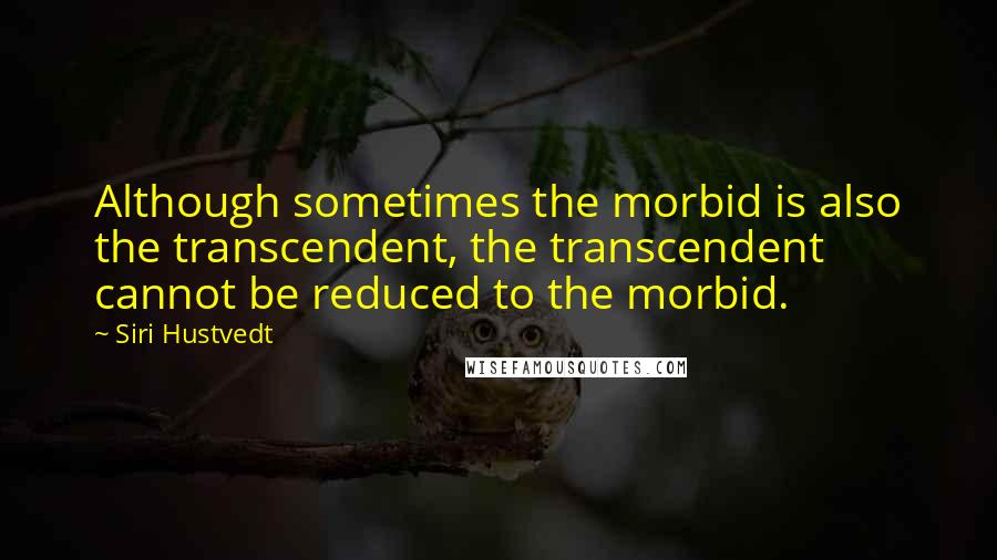 Siri Hustvedt Quotes: Although sometimes the morbid is also the transcendent, the transcendent cannot be reduced to the morbid.