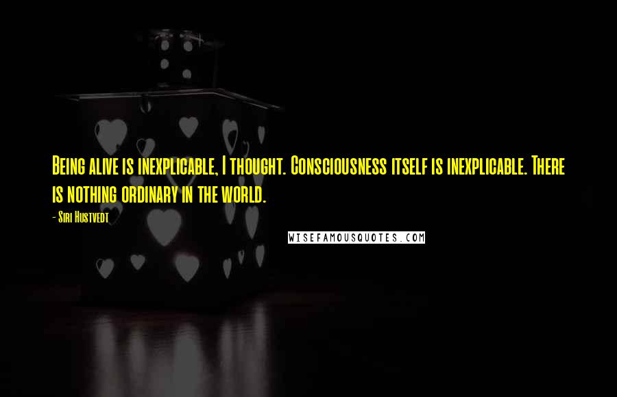 Siri Hustvedt Quotes: Being alive is inexplicable, I thought. Consciousness itself is inexplicable. There is nothing ordinary in the world.