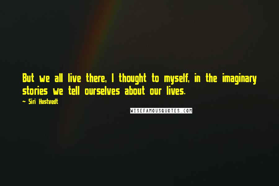 Siri Hustvedt Quotes: But we all live there, I thought to myself, in the imaginary stories we tell ourselves about our lives.