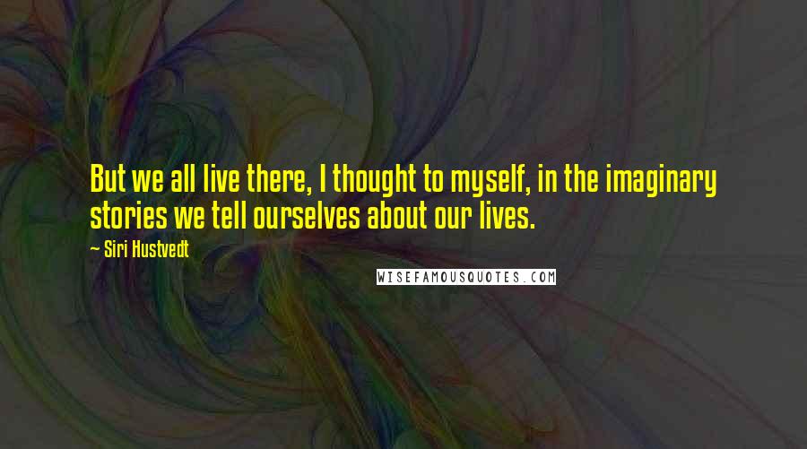 Siri Hustvedt Quotes: But we all live there, I thought to myself, in the imaginary stories we tell ourselves about our lives.