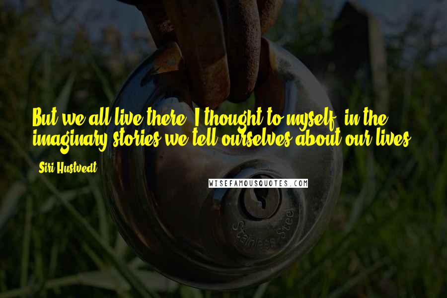 Siri Hustvedt Quotes: But we all live there, I thought to myself, in the imaginary stories we tell ourselves about our lives.