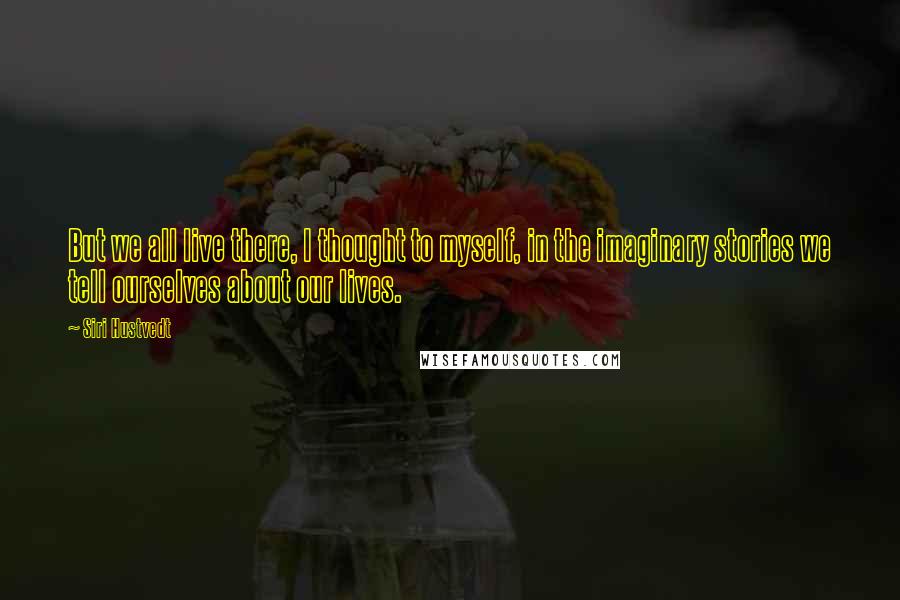 Siri Hustvedt Quotes: But we all live there, I thought to myself, in the imaginary stories we tell ourselves about our lives.