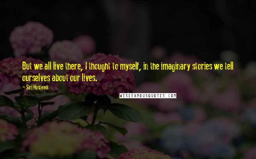 Siri Hustvedt Quotes: But we all live there, I thought to myself, in the imaginary stories we tell ourselves about our lives.