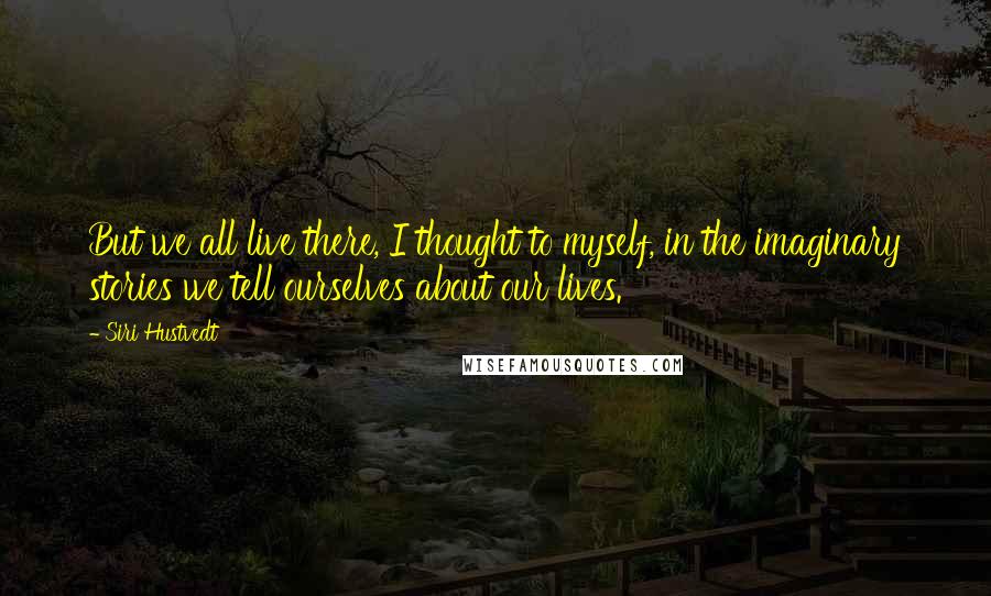 Siri Hustvedt Quotes: But we all live there, I thought to myself, in the imaginary stories we tell ourselves about our lives.