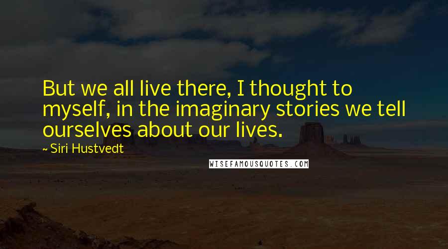 Siri Hustvedt Quotes: But we all live there, I thought to myself, in the imaginary stories we tell ourselves about our lives.