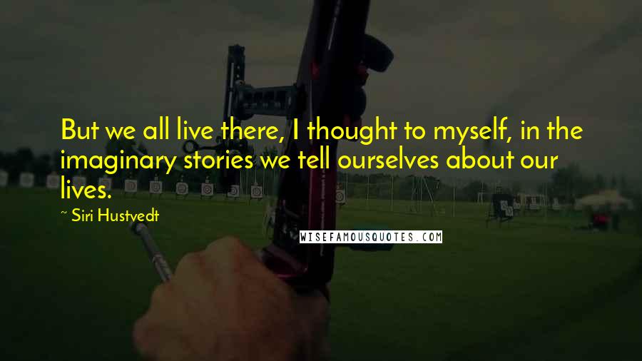 Siri Hustvedt Quotes: But we all live there, I thought to myself, in the imaginary stories we tell ourselves about our lives.
