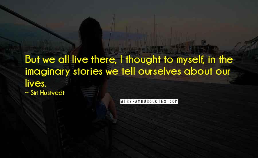 Siri Hustvedt Quotes: But we all live there, I thought to myself, in the imaginary stories we tell ourselves about our lives.