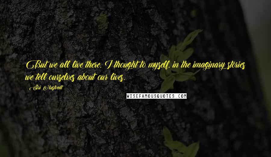 Siri Hustvedt Quotes: But we all live there, I thought to myself, in the imaginary stories we tell ourselves about our lives.