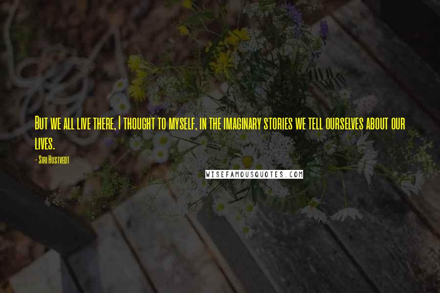 Siri Hustvedt Quotes: But we all live there, I thought to myself, in the imaginary stories we tell ourselves about our lives.