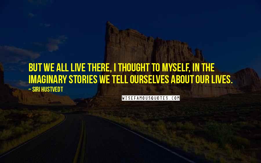 Siri Hustvedt Quotes: But we all live there, I thought to myself, in the imaginary stories we tell ourselves about our lives.