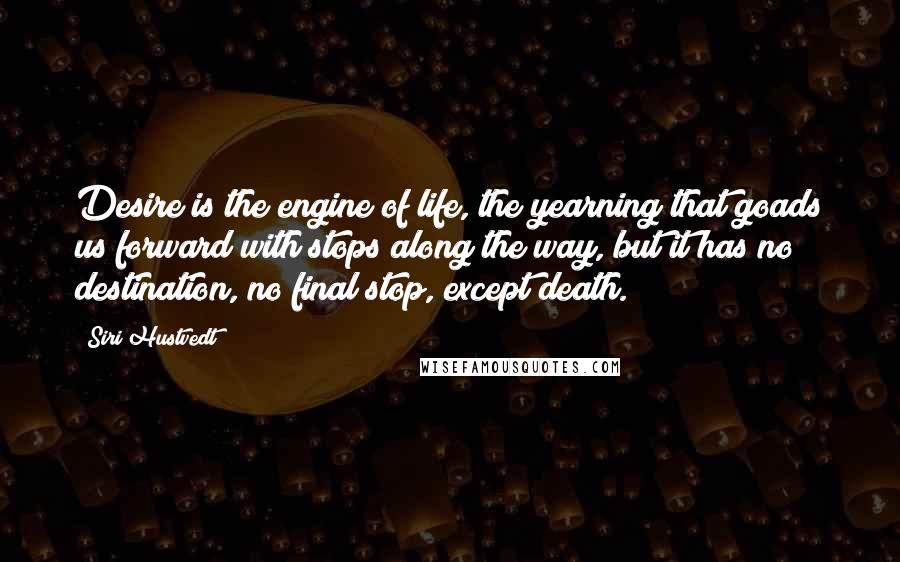 Siri Hustvedt Quotes: Desire is the engine of life, the yearning that goads us forward with stops along the way, but it has no destination, no final stop, except death.