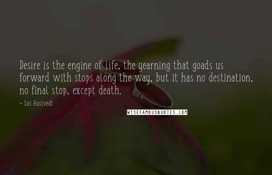 Siri Hustvedt Quotes: Desire is the engine of life, the yearning that goads us forward with stops along the way, but it has no destination, no final stop, except death.