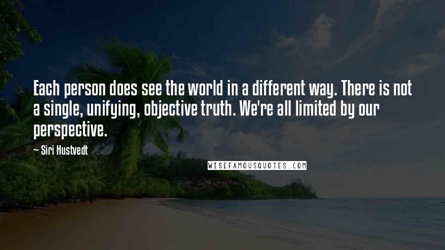 Siri Hustvedt Quotes: Each person does see the world in a different way. There is not a single, unifying, objective truth. We're all limited by our perspective.