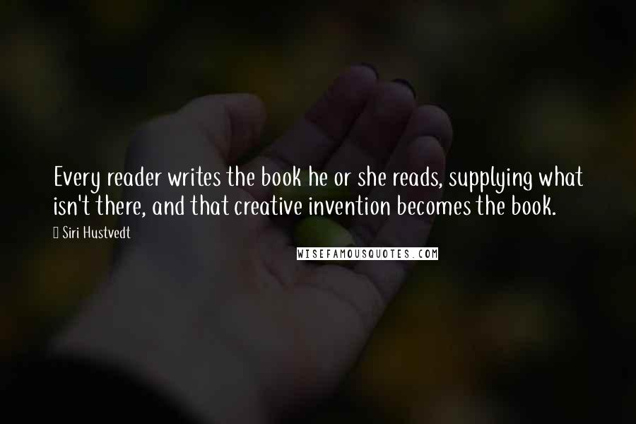 Siri Hustvedt Quotes: Every reader writes the book he or she reads, supplying what isn't there, and that creative invention becomes the book.