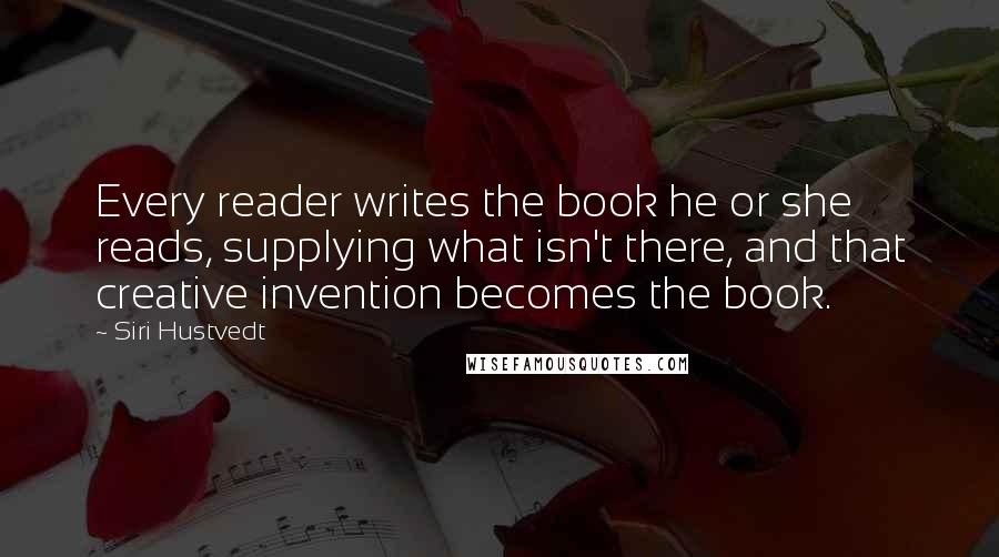 Siri Hustvedt Quotes: Every reader writes the book he or she reads, supplying what isn't there, and that creative invention becomes the book.