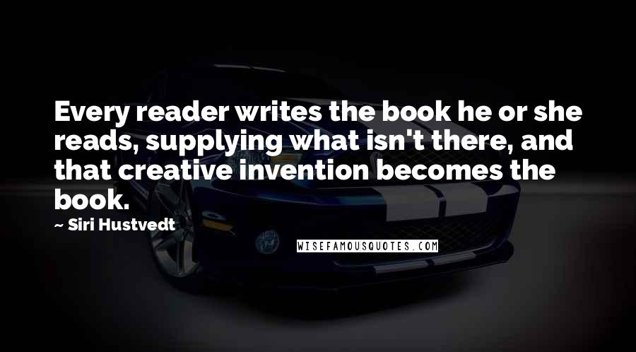 Siri Hustvedt Quotes: Every reader writes the book he or she reads, supplying what isn't there, and that creative invention becomes the book.