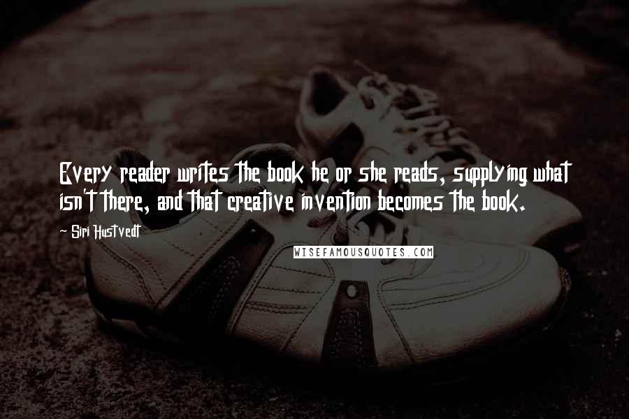 Siri Hustvedt Quotes: Every reader writes the book he or she reads, supplying what isn't there, and that creative invention becomes the book.