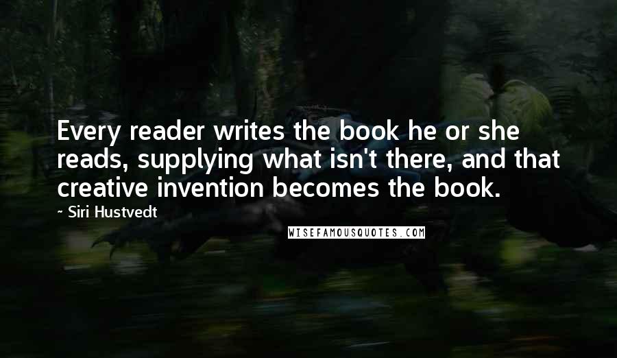 Siri Hustvedt Quotes: Every reader writes the book he or she reads, supplying what isn't there, and that creative invention becomes the book.