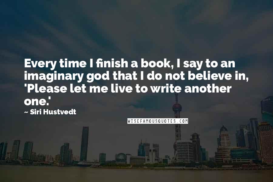 Siri Hustvedt Quotes: Every time I finish a book, I say to an imaginary god that I do not believe in, 'Please let me live to write another one.'
