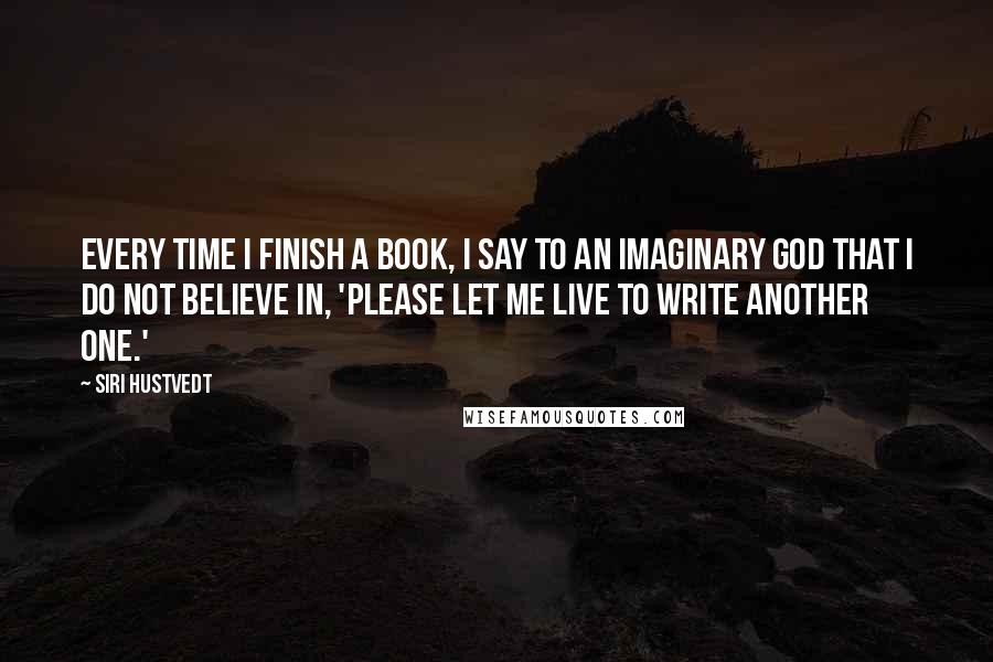 Siri Hustvedt Quotes: Every time I finish a book, I say to an imaginary god that I do not believe in, 'Please let me live to write another one.'