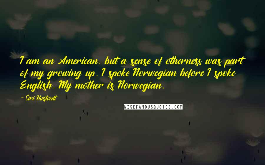 Siri Hustvedt Quotes: I am an American, but a sense of otherness was part of my growing up. I spoke Norwegian before I spoke English. My mother is Norwegian.